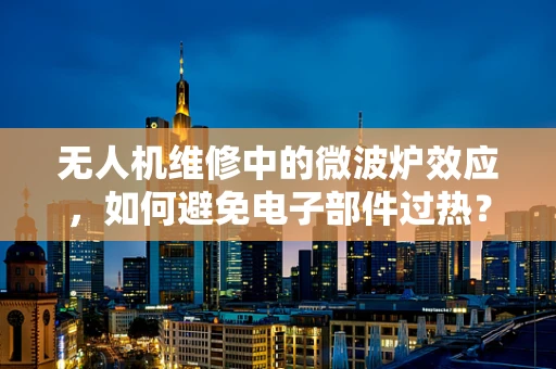 无人机维修中的微波炉效应，如何避免电子部件过热？