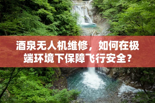 酒泉无人机维修，如何在极端环境下保障飞行安全？