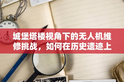 城堡塔楼视角下的无人机维修挑战，如何在历史遗迹上空安全作业？
