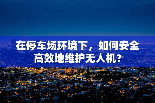 在停车场环境下，如何安全高效地维护无人机？