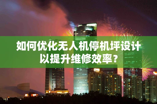 如何优化无人机停机坪设计以提升维修效率？