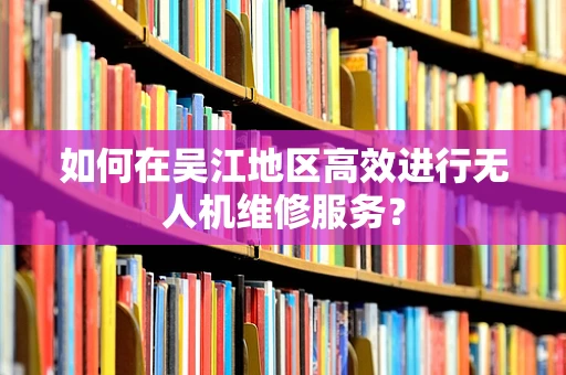 如何在吴江地区高效进行无人机维修服务？