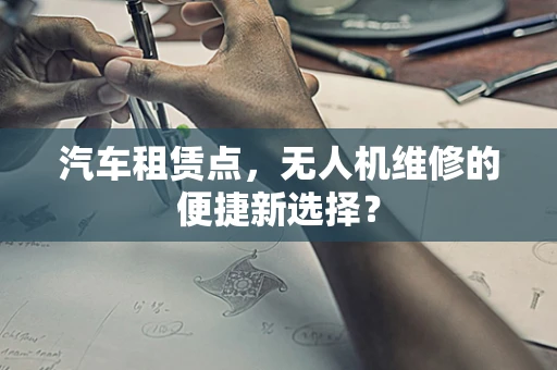 汽车租赁点，无人机维修的便捷新选择？