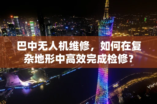 巴中无人机维修，如何在复杂地形中高效完成检修？