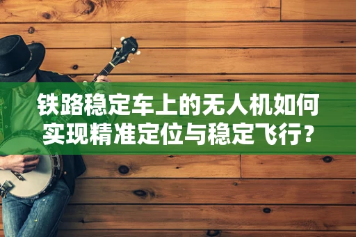 铁路稳定车上的无人机如何实现精准定位与稳定飞行？