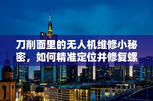 刀削面里的无人机维修小秘密，如何精准定位并修复螺旋桨损伤？