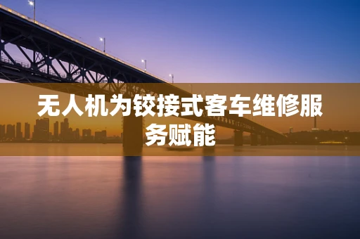 无人机为铰接式客车维修服务赋能