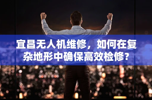宜昌无人机维修，如何在复杂地形中确保高效检修？