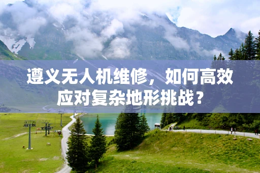 遵义无人机维修，如何高效应对复杂地形挑战？