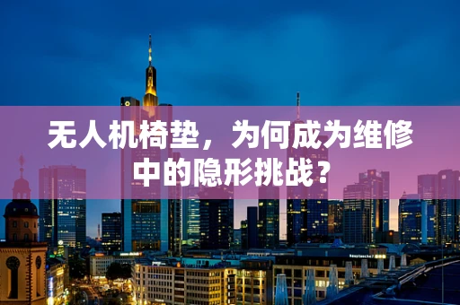 无人机椅垫，为何成为维修中的隐形挑战？