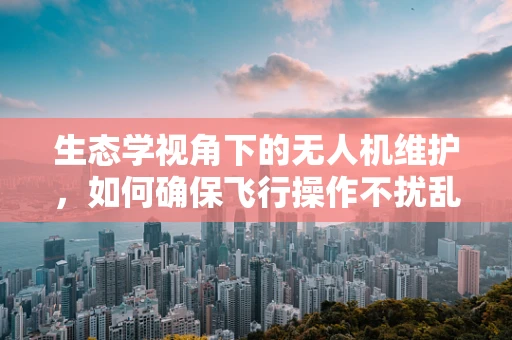 生态学视角下的无人机维护，如何确保飞行操作不扰乱自然环境？