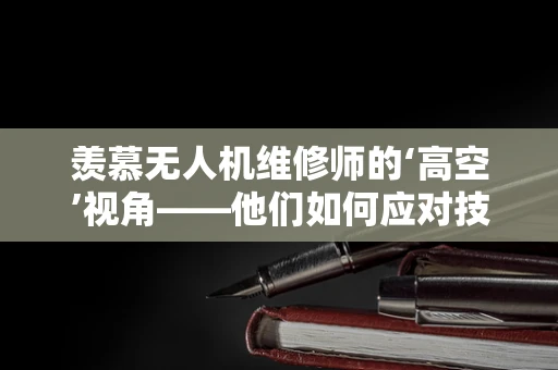 羡慕无人机维修师的‘高空’视角——他们如何应对技术挑战？