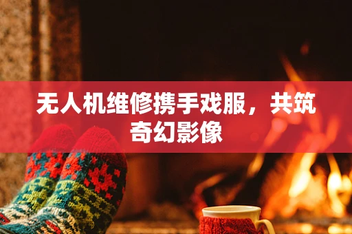 无人机维修携手戏服，共筑奇幻影像