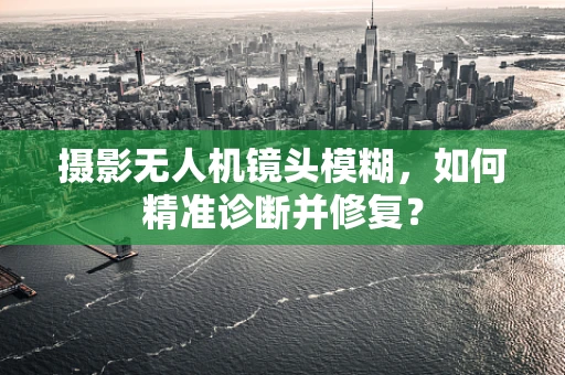 摄影无人机镜头模糊，如何精准诊断并修复？