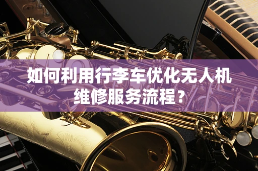 如何利用行李车优化无人机维修服务流程？