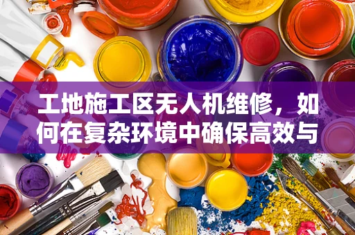 工地施工区无人机维修，如何在复杂环境中确保高效与安全？