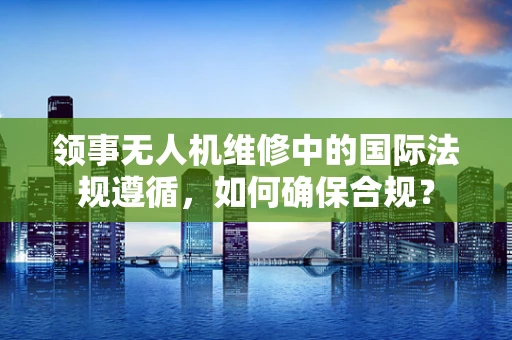 领事无人机维修中的国际法规遵循，如何确保合规？
