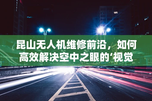 昆山无人机维修前沿，如何高效解决空中之眼的‘视觉’障碍？