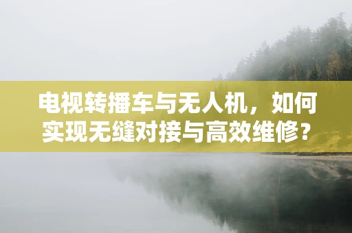 电视转播车与无人机，如何实现无缝对接与高效维修？