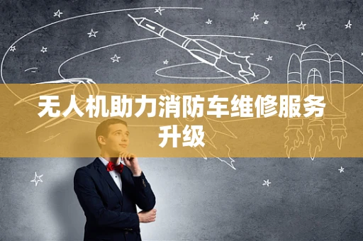 无人机助力消防车维修服务升级