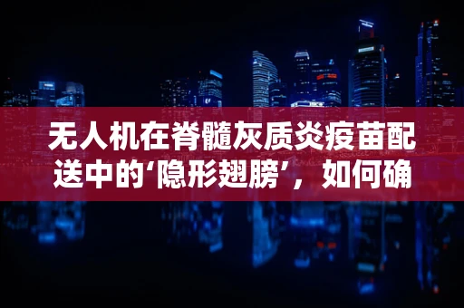 无人机在脊髓灰质炎疫苗配送中的‘隐形翅膀’，如何确保其安全维修？