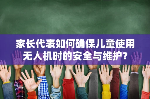 家长代表如何确保儿童使用无人机时的安全与维护？