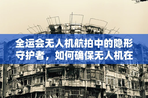 全运会无人机航拍中的隐形守护者，如何确保无人机在复杂环境下的稳定飞行？