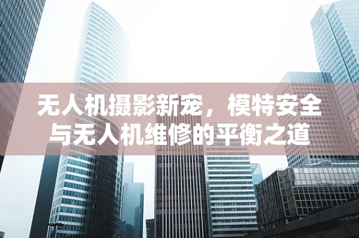 无人机摄影新宠，模特安全与无人机维修的平衡之道