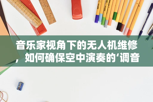 音乐家视角下的无人机维修，如何确保空中演奏的‘调音’精准？