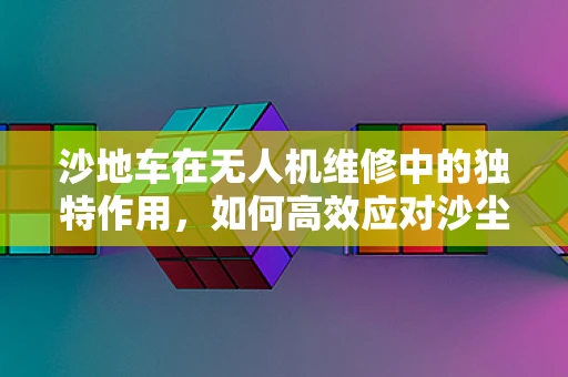 沙地车在无人机维修中的独特作用，如何高效应对沙尘环境挑战？