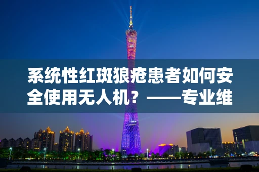 系统性红斑狼疮患者如何安全使用无人机？——专业维修技术员的视角