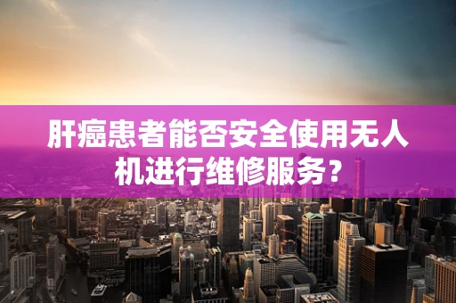 肝癌患者能否安全使用无人机进行维修服务？
