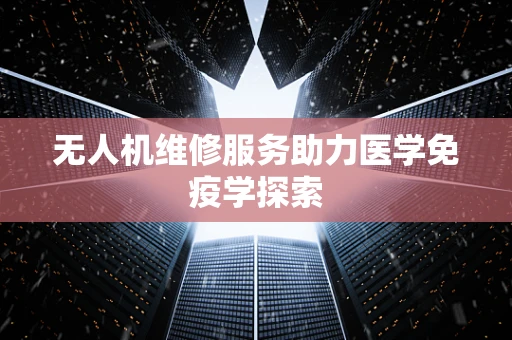 无人机维修服务助力医学免疫学探索