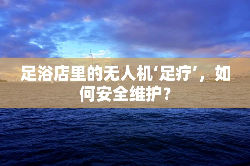 足浴店里的无人机‘足疗’，如何安全维护？