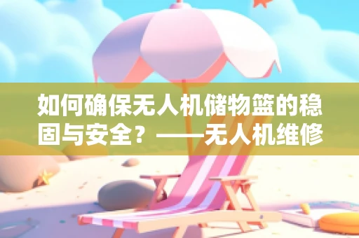 如何确保无人机储物篮的稳固与安全？——无人机维修中的关键考量