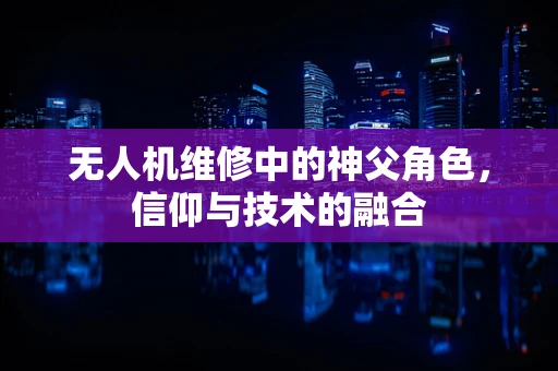 无人机维修中的神父角色，信仰与技术的融合