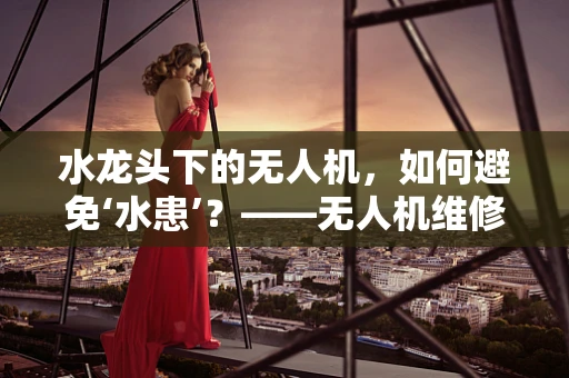 水龙头下的无人机，如何避免‘水患’？——无人机维修中的防水挑战