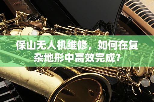 保山无人机维修，如何在复杂地形中高效完成？