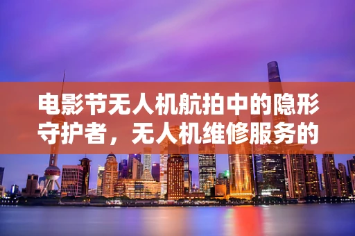 电影节无人机航拍中的隐形守护者，无人机维修服务的挑战与应对