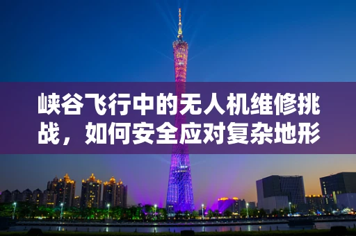 峡谷飞行中的无人机维修挑战，如何安全应对复杂地形？