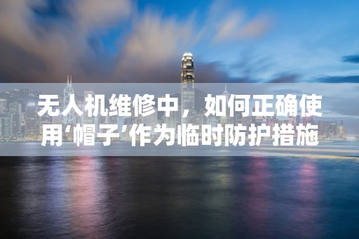 无人机维修中，如何正确使用‘帽子’作为临时防护措施？