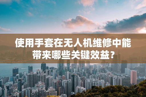 使用手套在无人机维修中能带来哪些关键效益？