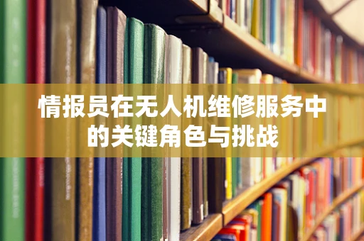 情报员在无人机维修服务中的关键角色与挑战