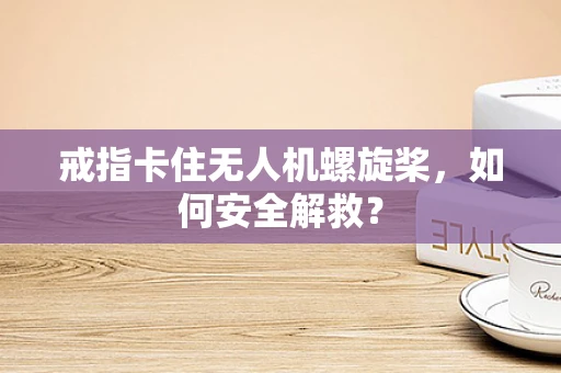 戒指卡住无人机螺旋桨，如何安全解救？