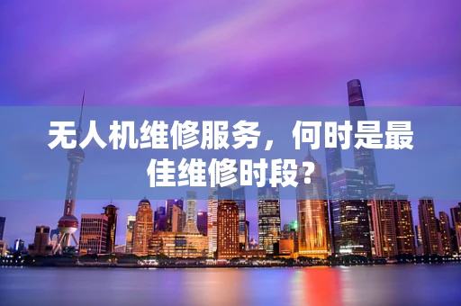无人机维修服务，何时是最佳维修时段？