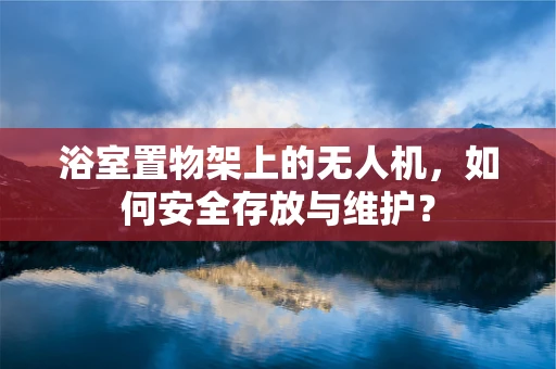 浴室置物架上的无人机，如何安全存放与维护？