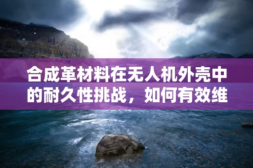 合成革材料在无人机外壳中的耐久性挑战，如何有效维护？