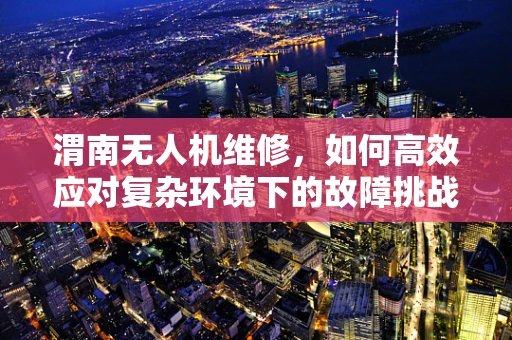 渭南无人机维修，如何高效应对复杂环境下的故障挑战？