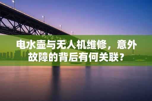 电水壶与无人机维修，意外故障的背后有何关联？