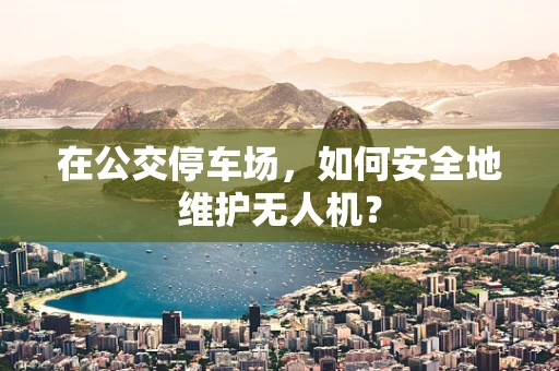 在公交停车场，如何安全地维护无人机？